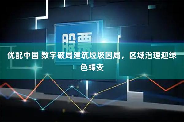 优配中国 数字破局建筑垃圾困局，区域治理迎绿色蝶变