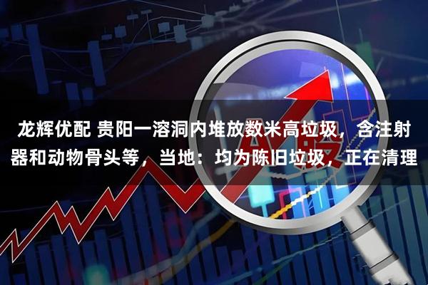 龙辉优配 贵阳一溶洞内堆放数米高垃圾，含注射器和动物骨头等，当地：均为陈旧垃圾，正在清理