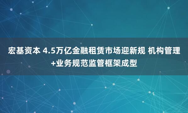宏基资本 4.5万亿金融租赁市场迎新规 机构管理+业务规范监管框架成型