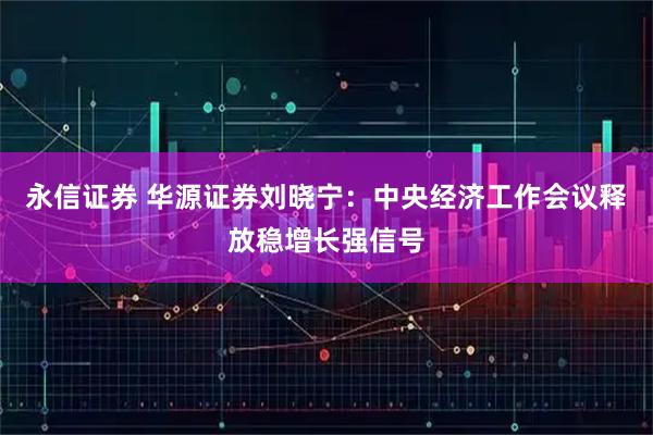 永信证券 华源证券刘晓宁：中央经济工作会议释放稳增长强信号