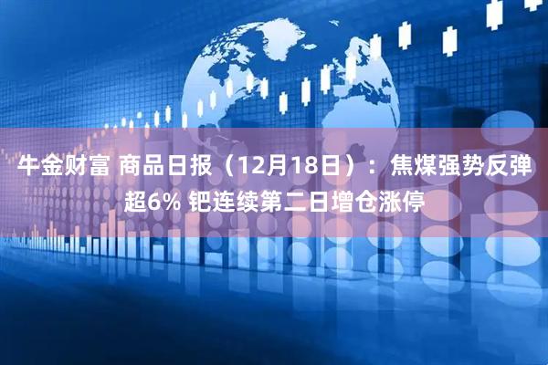 牛金财富 商品日报（12月18日）：焦煤强势反弹超6% 钯连续第二日增仓涨停