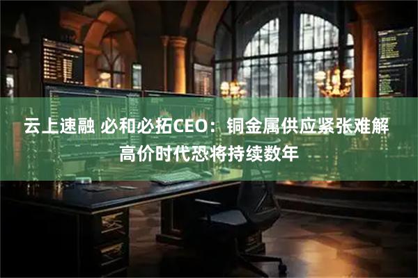 云上速融 必和必拓CEO：铜金属供应紧张难解 高价时代恐将持续数年