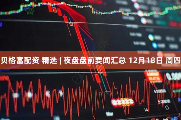 贝格富配资 精选 | 夜盘盘前要闻汇总 12月18日 周四