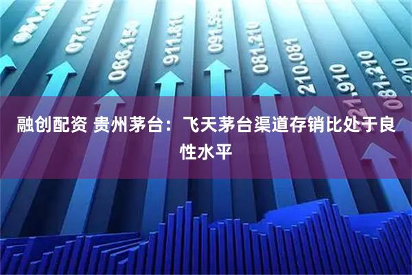 融创配资 贵州茅台：飞天茅台渠道存销比处于良性水平
