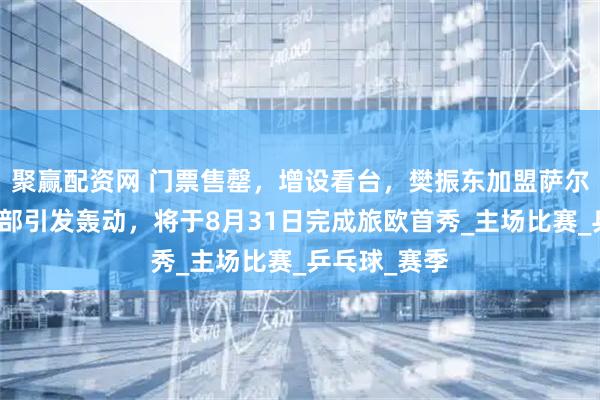 聚赢配资网 门票售罄，增设看台，樊振东加盟萨尔布吕肯俱乐部引发轰动，将于8月31日完成旅欧首秀_主场比赛_乒乓球_赛季