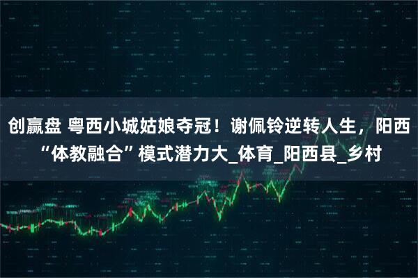 创赢盘 粤西小城姑娘夺冠！谢佩铃逆转人生，阳西“体教融合”模式潜力大_体育_阳西县_乡村