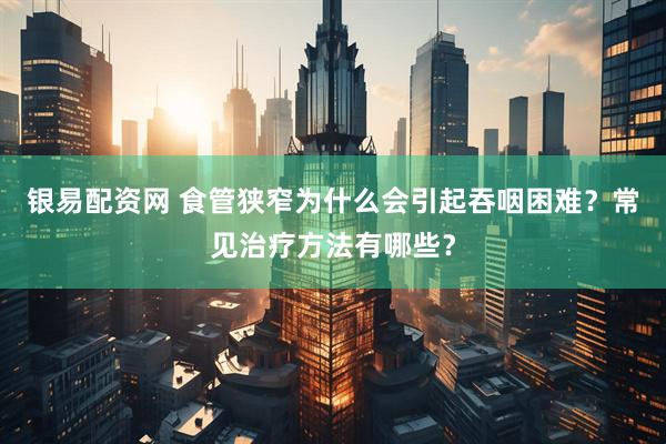 银易配资网 食管狭窄为什么会引起吞咽困难？常见治疗方法有哪些？